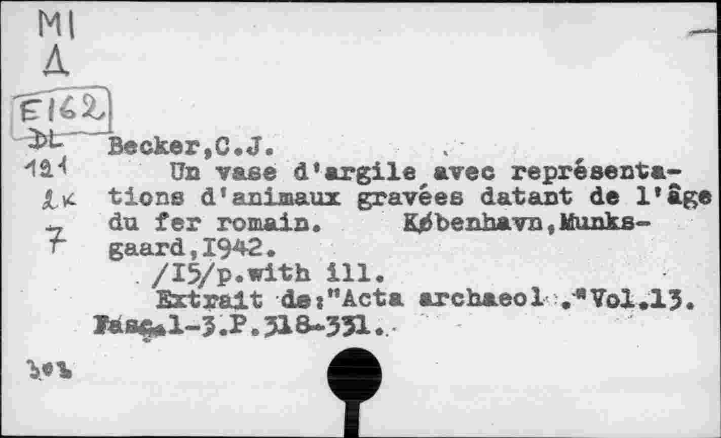 ﻿Ml Д
Becker.C.J.
“ISH Un vase d’argile avec représentais tiens d’animaux gravées datant de l’âge - du fer romain. K/Sbenhavn,Munks-r gaard,I942.
. /I5/p.with ill.
Extrait dei”Acta archaeol .«Vol.lJ.
Iàs^l-3.P.3ia-351.
